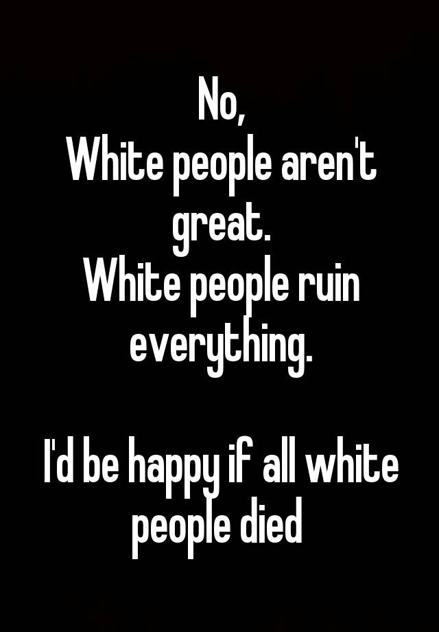 No, White people aren't great. White people ruin everything. I'd be ...