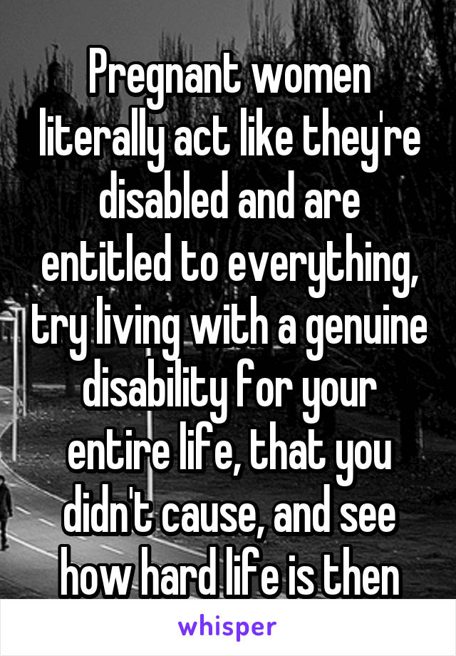 Pregnant women literally act like they're disabled and are entitled to everything, try living with a genuine disability for your entire life, that you didn't cause, and see how hard life is then