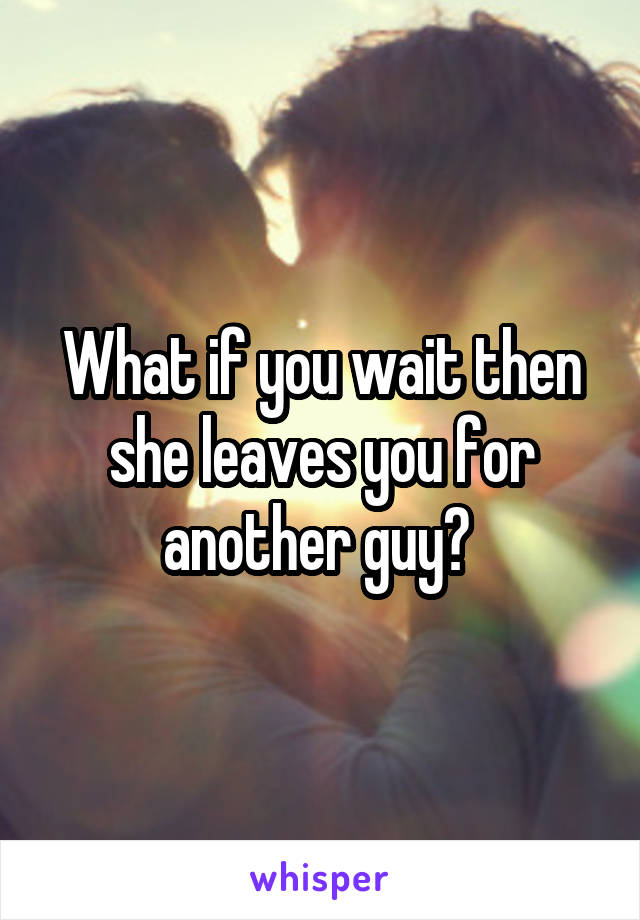 What if you wait then she leaves you for another guy? 