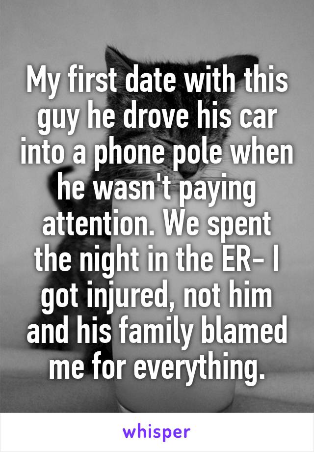 My first date with this guy he drove his car into a phone pole when he wasn't paying attention. We spent the night in the ER- I got injured, not him and his family blamed me for everything.