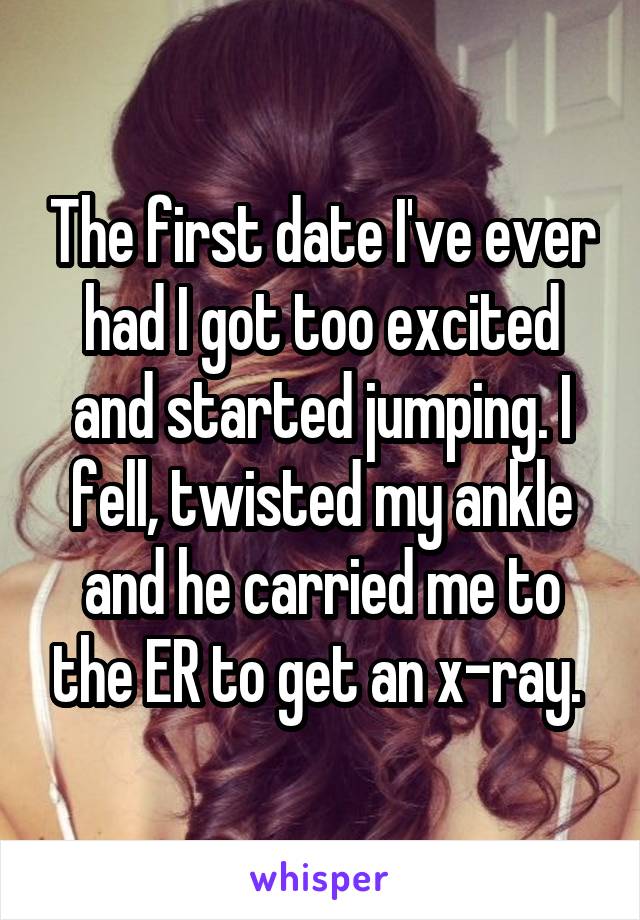 The first date I've ever had I got too excited and started jumping. I fell, twisted my ankle and he carried me to the ER to get an x-ray. 