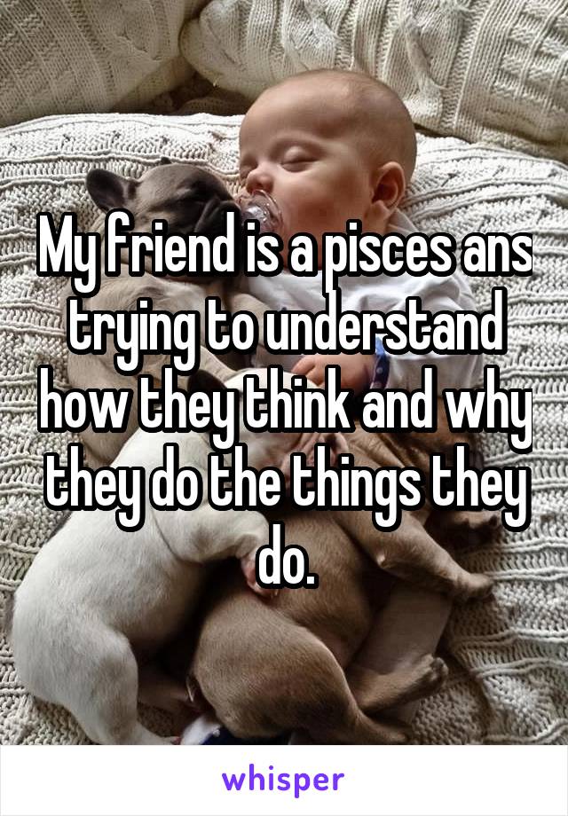 My friend is a pisces ans trying to understand how they think and why they do the things they do.