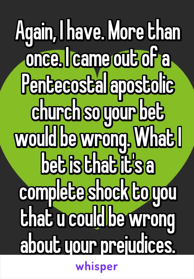 Again, I have. More than once. I came out of a Pentecostal apostolic church so your bet would be wrong. What I bet is that it's a complete shock to you that u could be wrong about your prejudices.