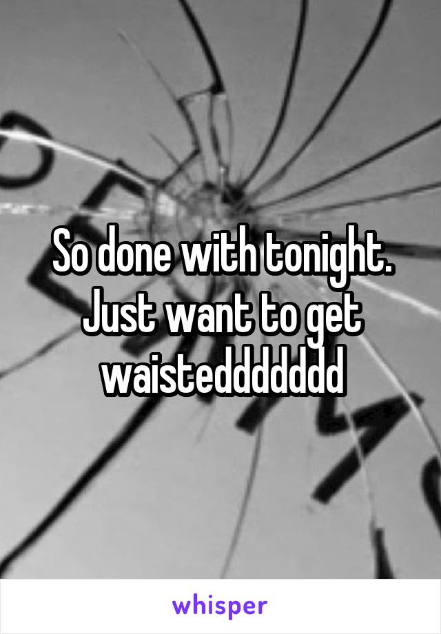 So done with tonight. Just want to get waisteddddddd