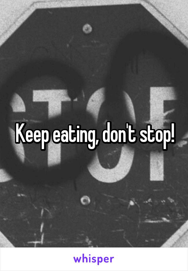 Keep eating, don't stop!