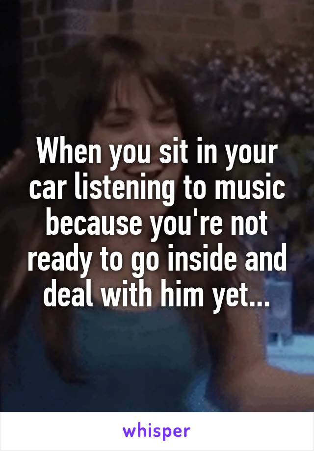 When you sit in your car listening to music because you're not ready to go inside and deal with him yet...