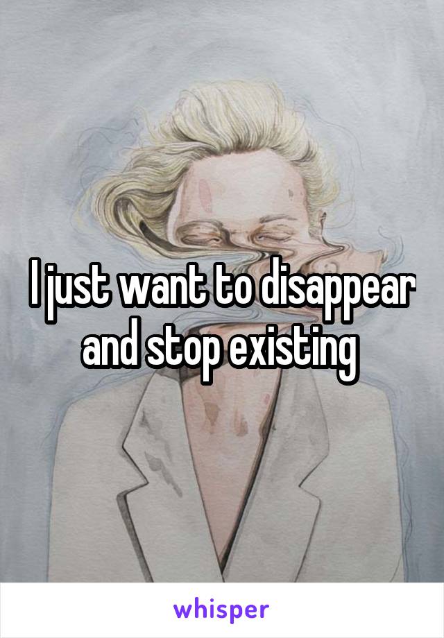 I just want to disappear and stop existing 