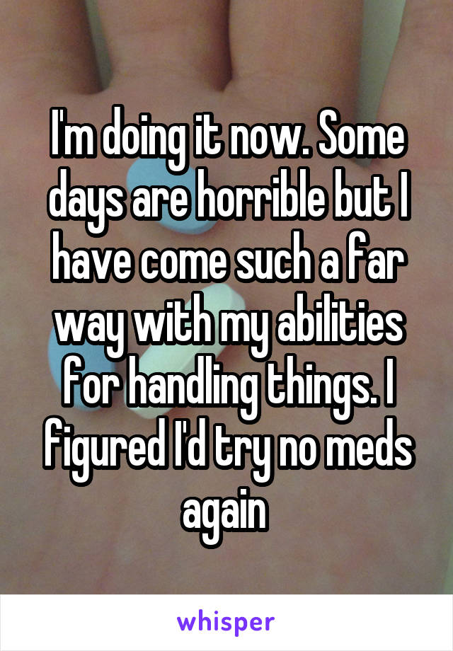 I'm doing it now. Some days are horrible but I have come such a far way with my abilities for handling things. I figured I'd try no meds again 