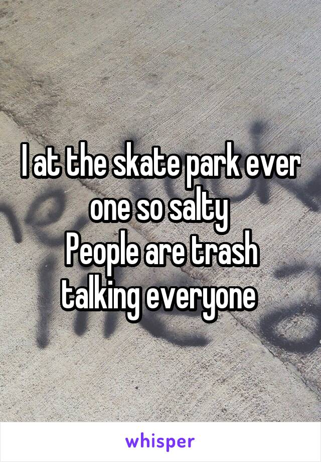 I at the skate park ever one so salty 
People are trash talking everyone 