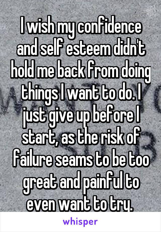 I wish my confidence and self esteem didn't hold me back from doing things I want to do. I just give up before I start, as the risk of failure seams to be too great and painful to even want to try. 