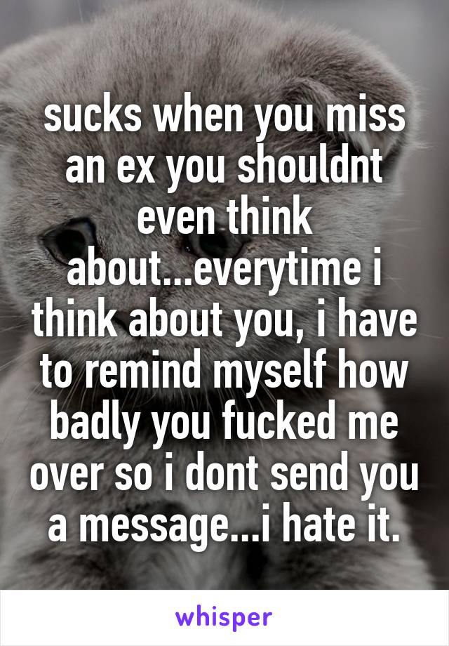 sucks when you miss an ex you shouldnt even think about...everytime i think about you, i have to remind myself how badly you fucked me over so i dont send you a message...i hate it.