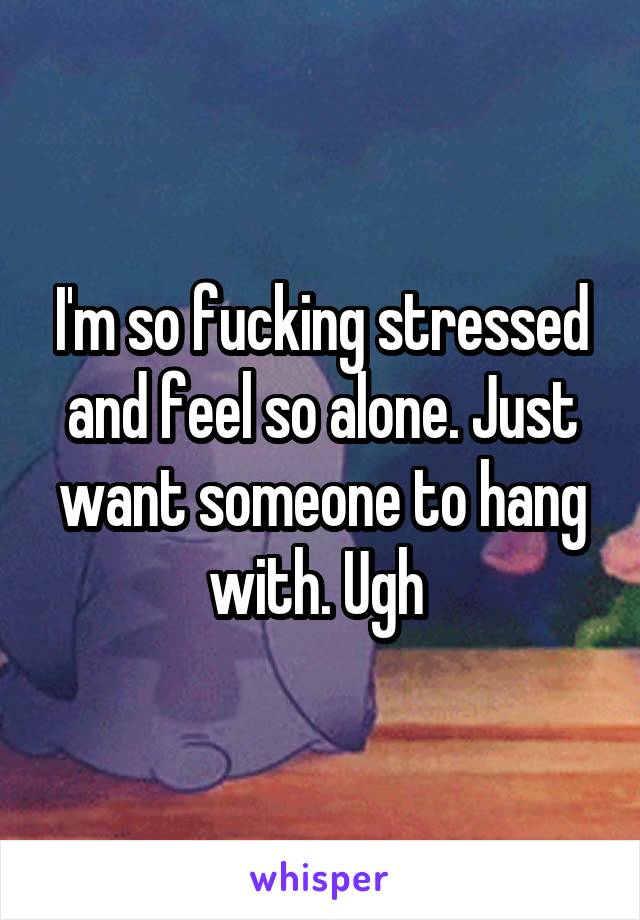 I'm so fucking stressed and feel so alone. Just want someone to hang with. Ugh 