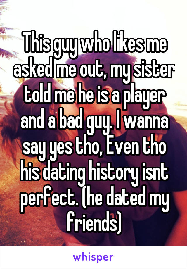 This guy who likes me asked me out, my sister told me he is a player and a bad guy. I wanna say yes tho, Even tho his dating history isnt perfect. (he dated my friends)