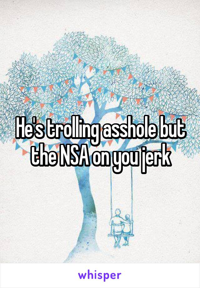 He's trolling asshole but the NSA on you jerk