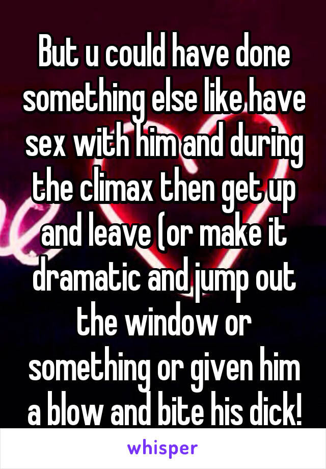 But u could have done something else like have sex with him and during the climax then get up and leave (or make it dramatic and jump out the window or something or given him a blow and bite his dick!