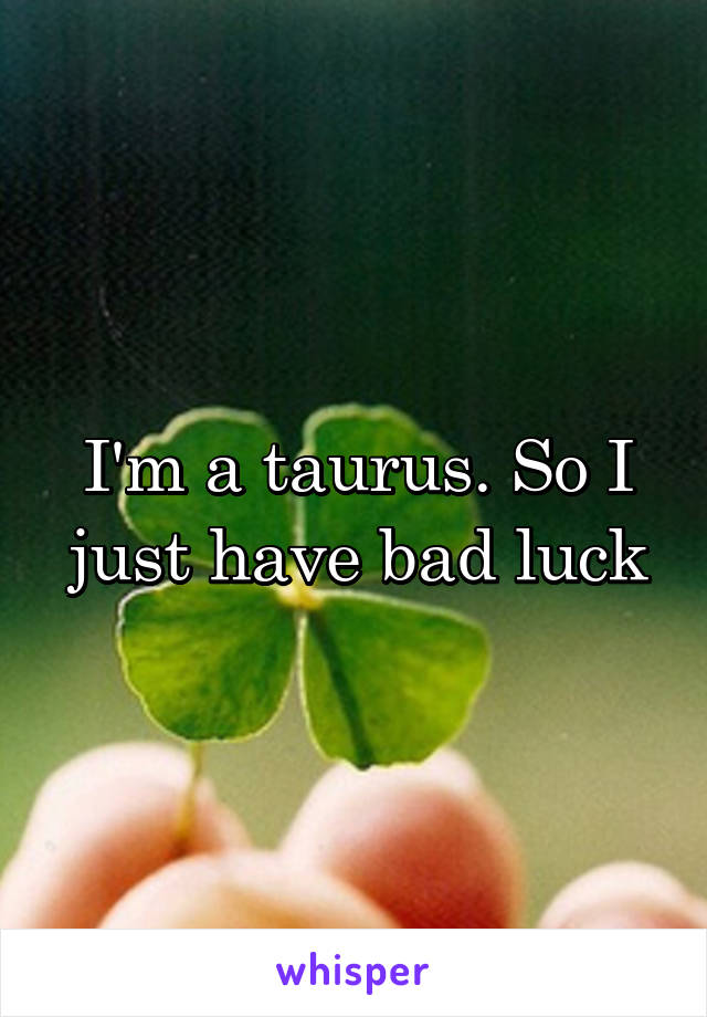 I'm a taurus. So I just have bad luck