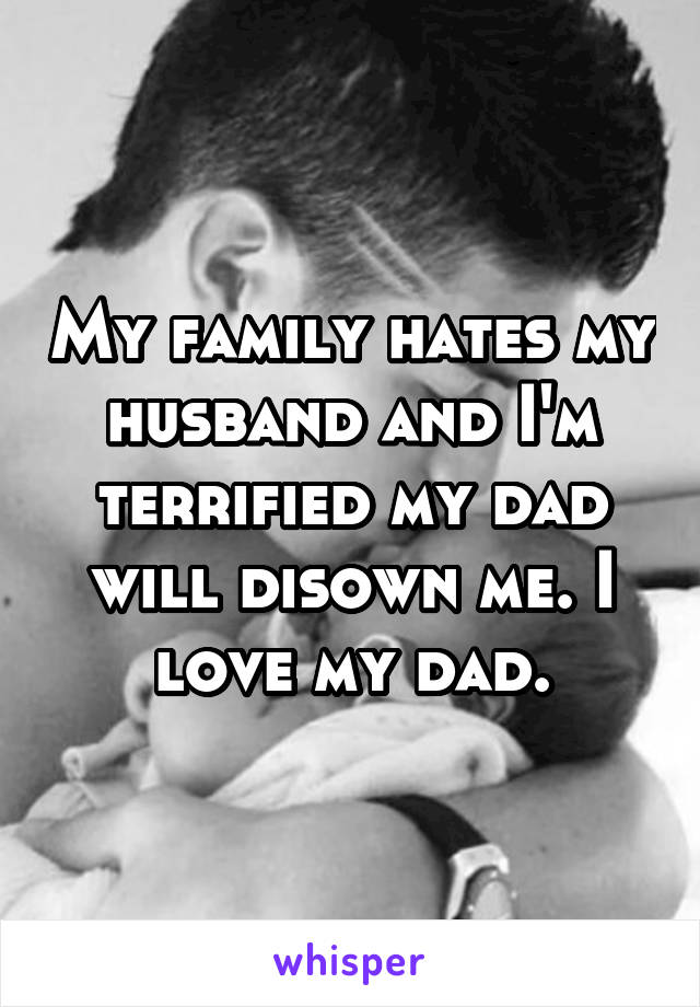 My family hates my husband and I'm terrified my dad will disown me. I love my dad.