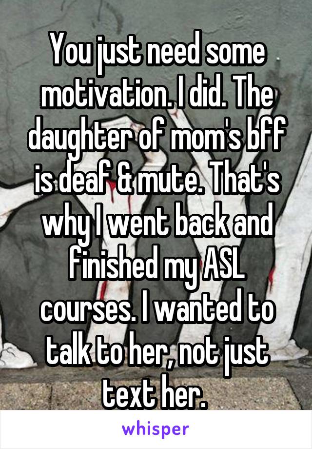 You just need some motivation. I did. The daughter of mom's bff is deaf & mute. That's why I went back and finished my ASL courses. I wanted to talk to her, not just text her. 