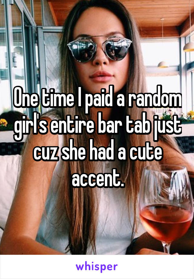 One time I paid a random girl's entire bar tab just cuz she had a cute accent.