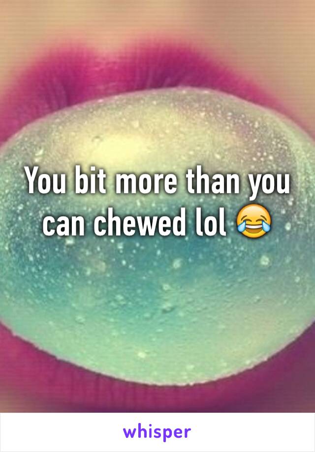 You bit more than you can chewed lol 😂