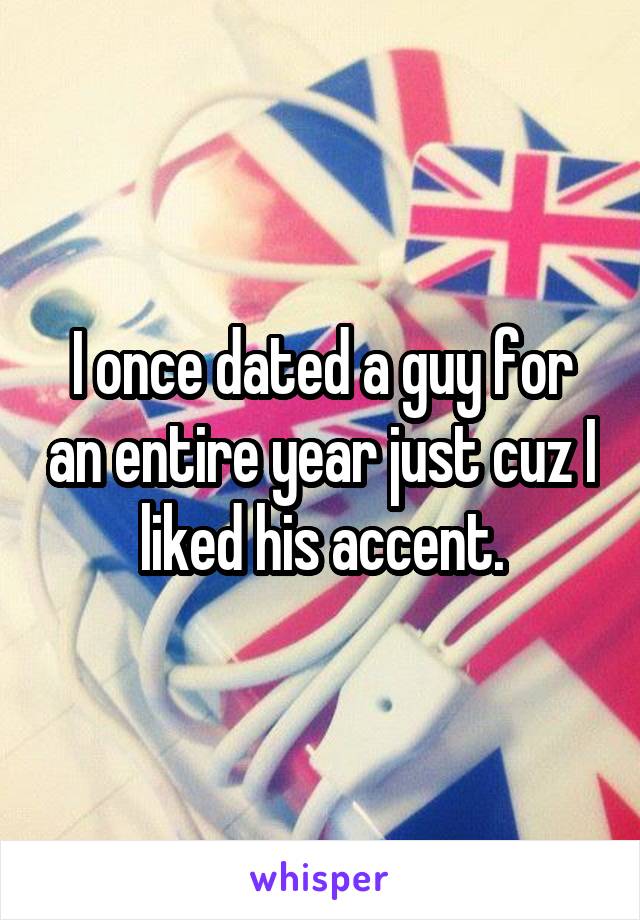 I once dated a guy for an entire year just cuz I liked his accent.
