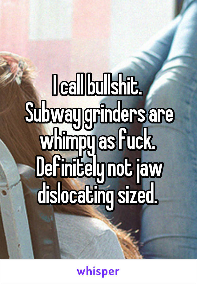 I call bullshit. 
Subway grinders are whimpy as fuck. 
Definitely not jaw dislocating sized. 