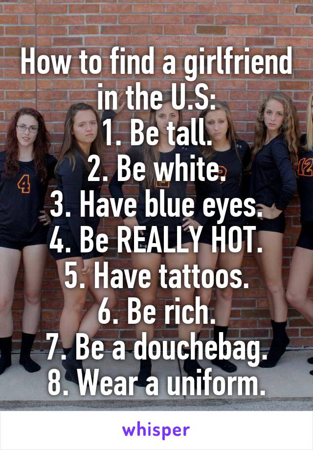 How to find a girlfriend in the U.S:
1. Be tall.
2. Be white.
3. Have blue eyes.
4. Be REALLY HOT.
5. Have tattoos.
6. Be rich.
7. Be a douchebag.
8. Wear a uniform.