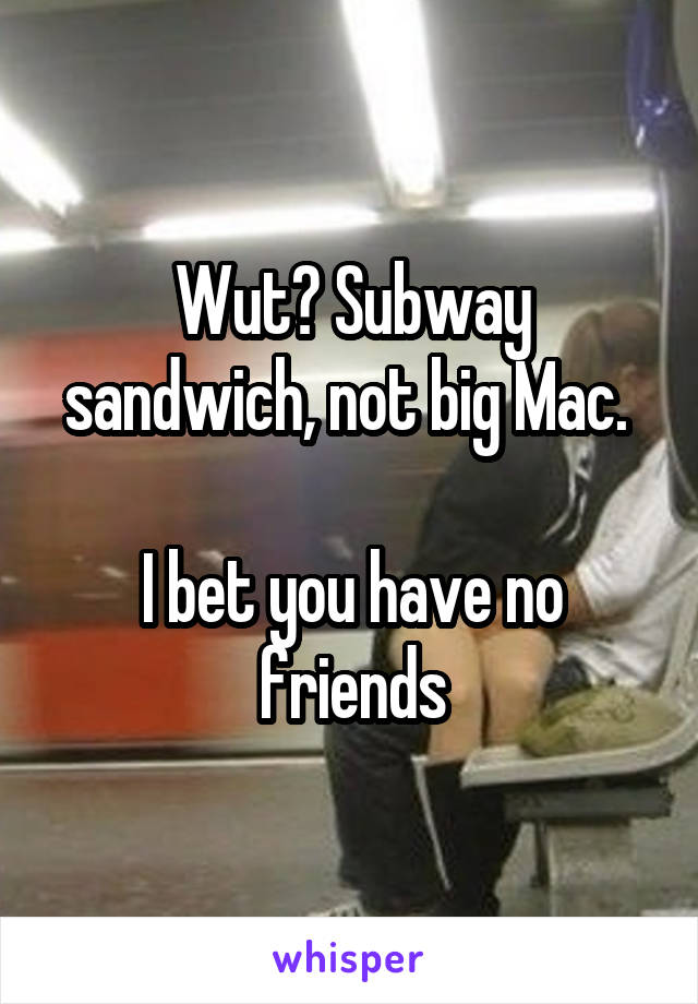 Wut? Subway sandwich, not big Mac. 

I bet you have no friends