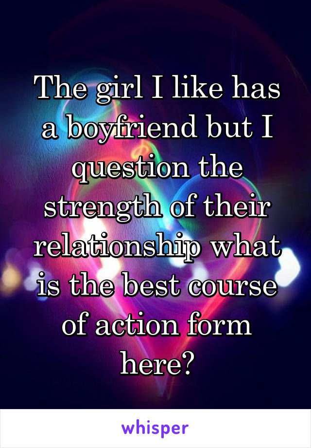 The girl I like has a boyfriend but I question the strength of their relationship what is the best course of action form here?