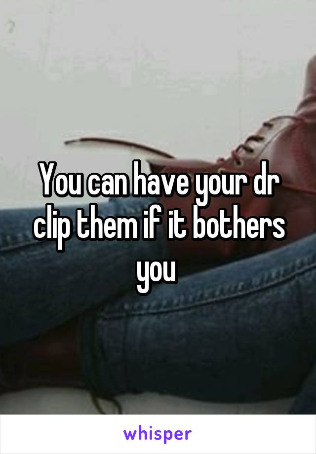 You can have your dr clip them if it bothers you 