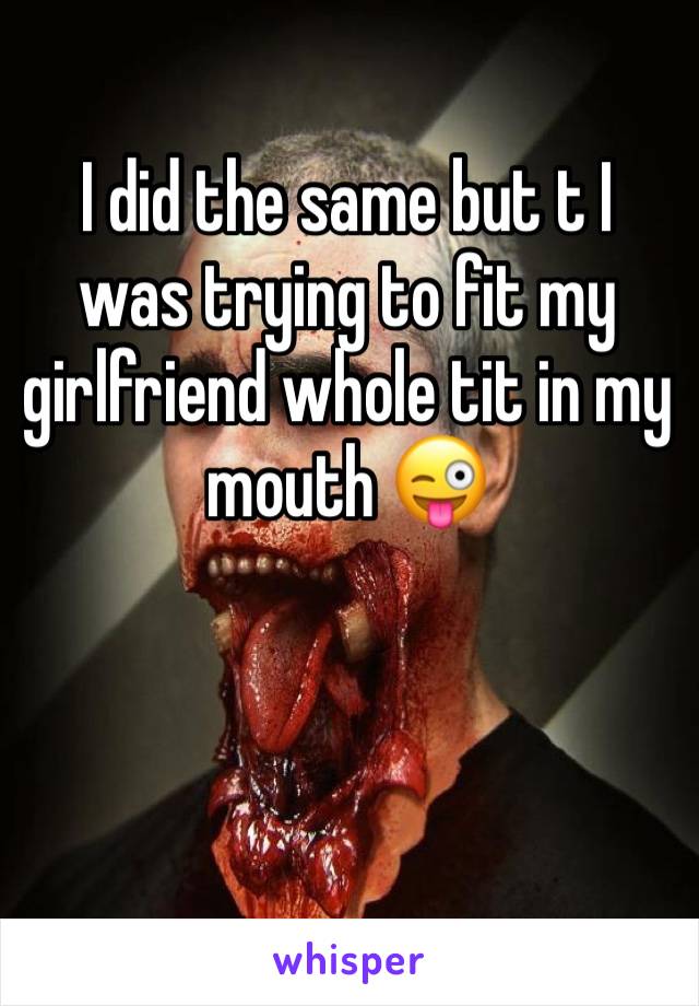 I did the same but t I was trying to fit my girlfriend whole tit in my mouth 😜