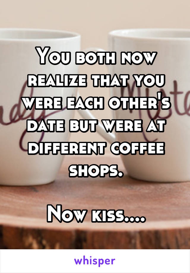 You both now realize that you were each other's date but were at different coffee shops.

Now kiss....