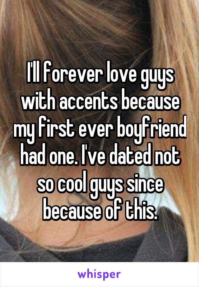 I'll forever love guys with accents because my first ever boyfriend had one. I've dated not so cool guys since because of this.