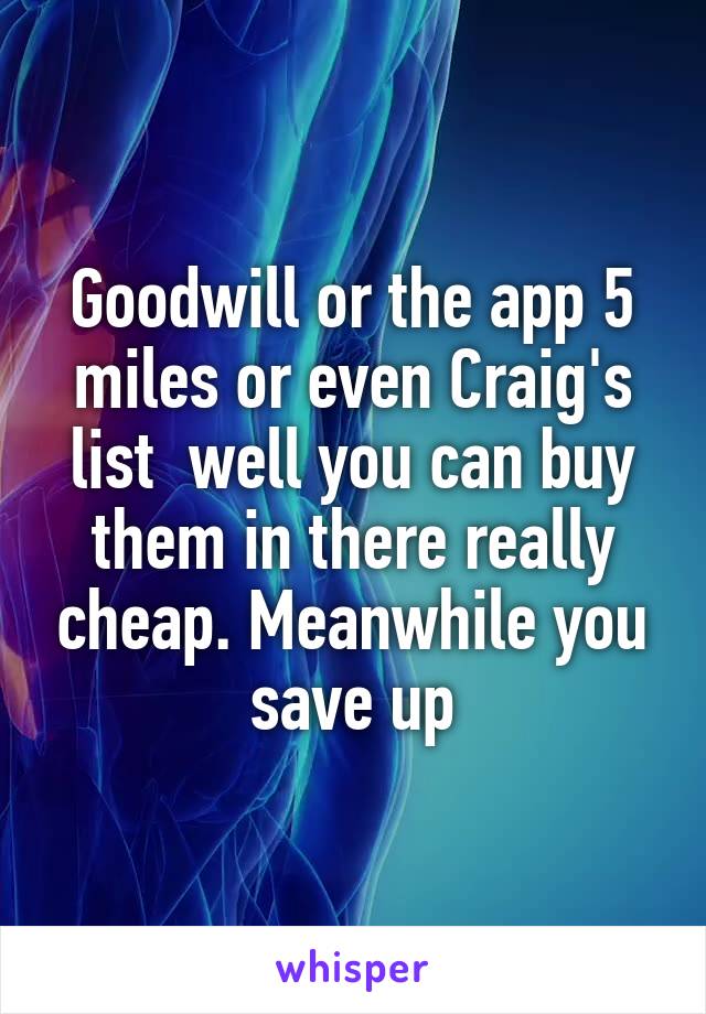 Goodwill or the app 5 miles or even Craig's list  well you can buy them in there really cheap. Meanwhile you save up