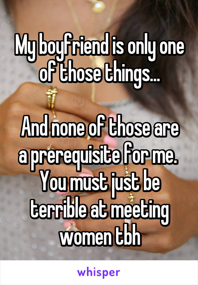 My boyfriend is only one of those things...

And none of those are a prerequisite for me.  You must just be terrible at meeting women tbh