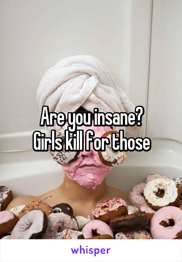 Are you insane?
Girls kill for those