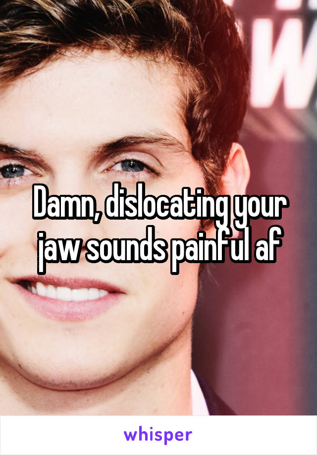 Damn, dislocating your jaw sounds painful af