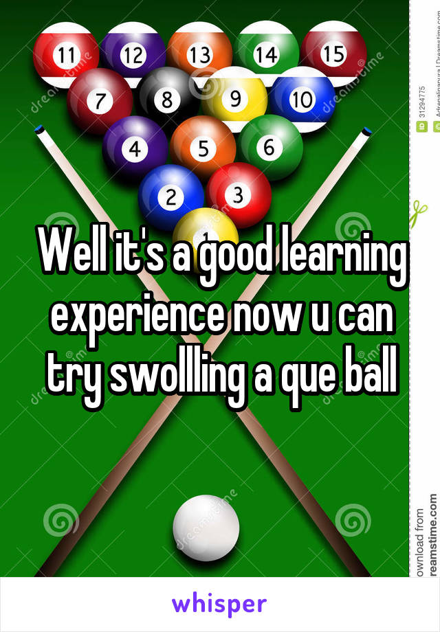 Well it's a good learning experience now u can try swollling a que ball