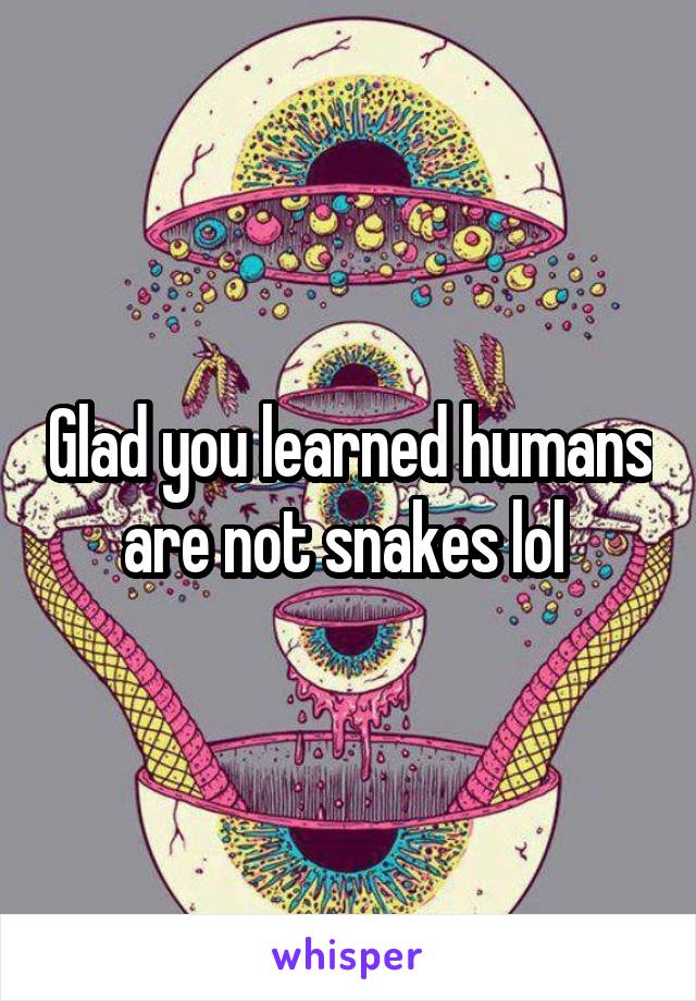 Glad you learned humans are not snakes lol 