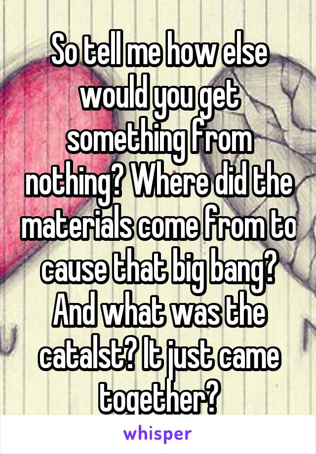 So tell me how else would you get something from nothing? Where did the materials come from to cause that big bang? And what was the catalst? It just came together?