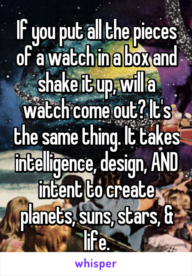 If you put all the pieces of a watch in a box and shake it up, will a watch come out? It's the same thing. It takes intelligence, design, AND intent to create planets, suns, stars, & life.