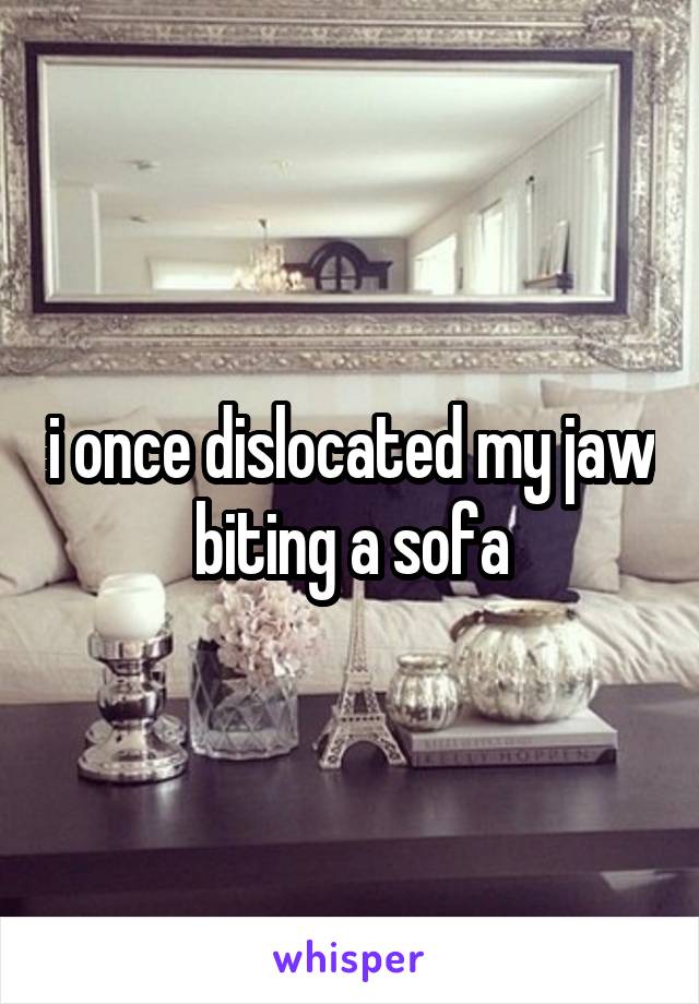 i once dislocated my jaw biting a sofa