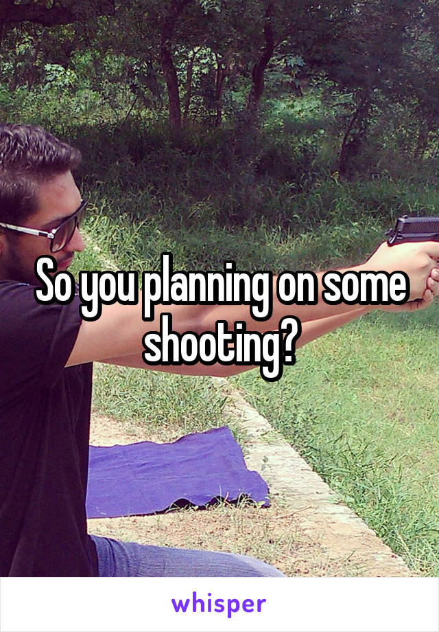 So you planning on some shooting?