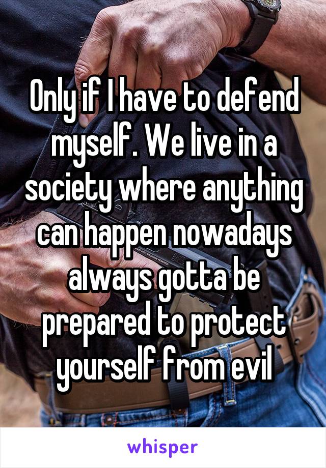 Only if I have to defend myself. We live in a society where anything can happen nowadays always gotta be prepared to protect yourself from evil