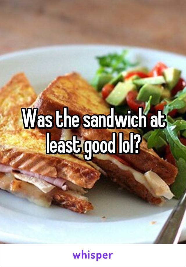 Was the sandwich at least good lol?