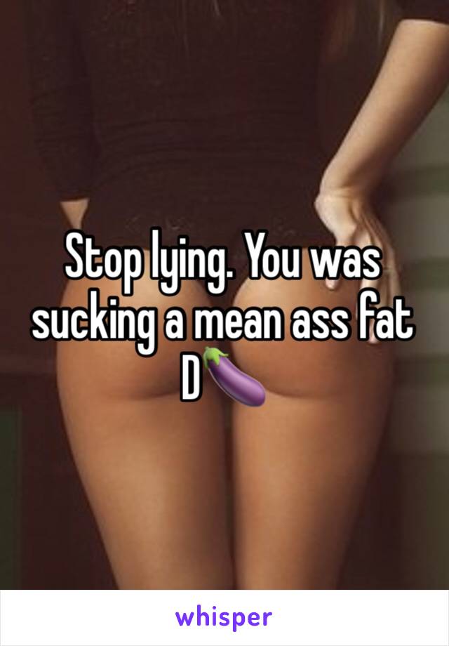 Stop lying. You was sucking a mean ass fat D🍆