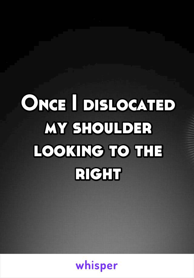 Once I dislocated my shoulder looking to the right