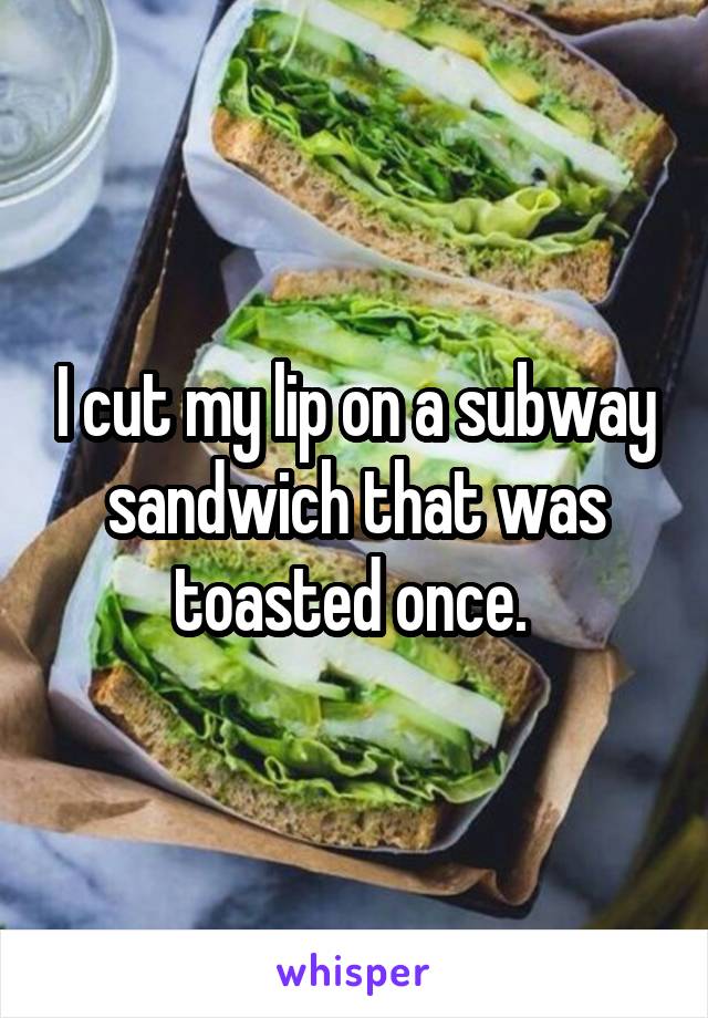 I cut my lip on a subway sandwich that was toasted once. 