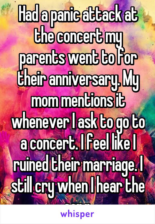 Had a panic attack at the concert my parents went to for their anniversary. My mom mentions it whenever I ask to go to a concert. I feel like I ruined their marriage. I still cry when I hear the song.