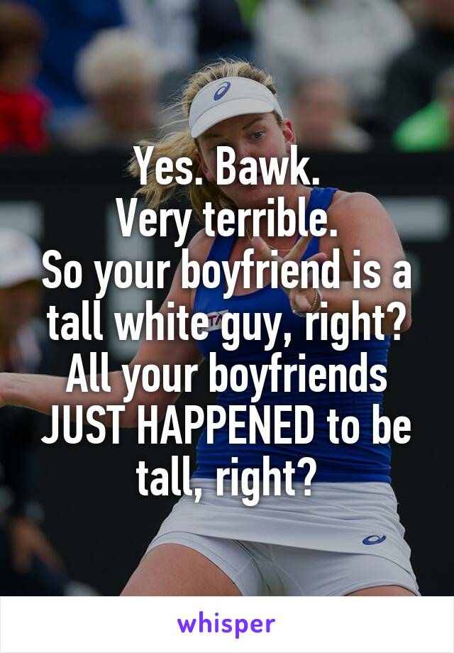 Yes. Bawk.
Very terrible.
So your boyfriend is a tall white guy, right?
All your boyfriends JUST HAPPENED to be tall, right?